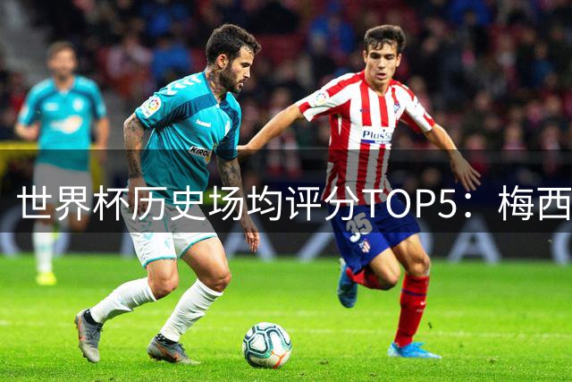 世界杯历史场均评分TOP5：梅西2026届8.79分跻身传奇行列