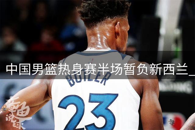 中国男篮热身赛半场暂负新西兰 胡明轩带动全队攻势